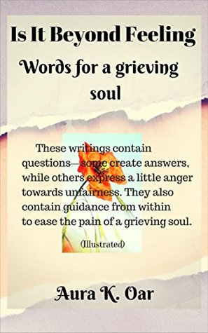 Read IS IT BEYOND FEELING: Words for a grieving soul-these writings contain guidance from within to ease the pain of a grieving soul. - Aura K. Oar | PDF
