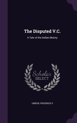 Full Download The Disputed V.C.: A Tale of the Indian Mutiny - Frederick P. Gibbon | PDF
