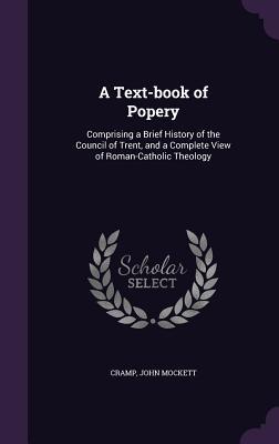 Read A Text-Book of Popery: Comprising a Brief History of the Council of Trent, and a Complete View of Roman-Catholic Theology - John Mockett Cramp | ePub