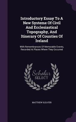 Full Download Introductory Essay to a New Systeme of Civil and Ecclesiastical Topography, and Itinerary of Counties of Ireland: With Remembrances of Memorable Events, Recorded at Places Where They Occurred - Matthew Sleater | PDF