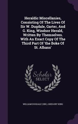 Download Heraldic Miscellanies, Consisting of the Lives of Sir W. Dugdale, Garter, and G. King, Windsor Herald, Written by Themselves. with an Exact Copy of the Third Part of 'The Boke of St. Albans' - William Dugdale file in PDF