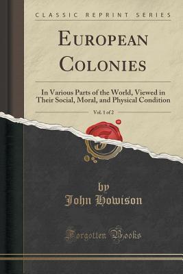 Read Online European Colonies, Vol. 1 of 2: In Various Parts of the World, Viewed in Their Social, Moral, and Physical Condition (Classic Reprint) - John Howison | PDF