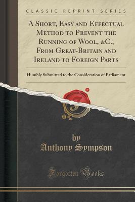 Full Download A Short, Easy and Effectual Method to Prevent the Running of Wool, &c., from Great-Britain and Ireland to Foreign Parts: Humbly Submitted to the Consideration of Parliament (Classic Reprint) - Anthony Sympson file in ePub