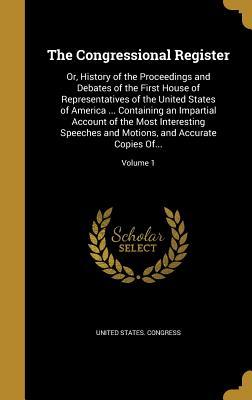 Read Online The Congressional Register: Or, History of the Proceedings and Debates of the First House of Representatives of the United States of America  Containing an Impartial Account of the Most Interesting Speeches and Motions, and Accurate Copies Of; Vo - U.S. Congress file in ePub