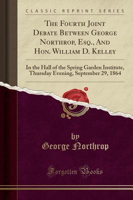 Read The Fourth Joint Debate Between George Northrop, Esq., and Hon. William D. Kelley: In the Hall of the Spring Garden Institute, Thursday Evening, September 29, 1864 (Classic Reprint) - George Northrop file in ePub