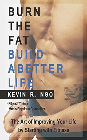 Download BURN THE FAT BUILD A BETTER LIFE: The Art of Improving Your Life by Starting with Fitness - Kevin R. Ngo | PDF