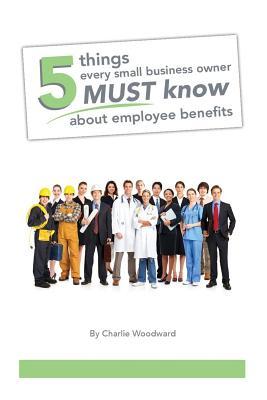 Read Online 5 Things Every Small Business Owner Must Know about Employee Benefits - Charlie Woodward | PDF
