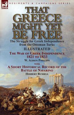 Read Online That Greece Might Yet Be Free: The Struggle for Greek Independence from the Ottoman Turks the War of Greek Independence 1821 to 1833 by W. Alison Phillips with a Short Historical Record of the Battle of Navarino by Herbert Russell - Walter Alison Phillips | PDF