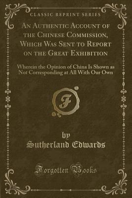Download An Authentic Account of the Chinese Commission, Which Was Sent to Report on the Great Exhibition: Wherein the Opinion of China Is Shown as Not Corresponding at All with Our Own (Classic Reprint) - Sutherland Edwards | PDF