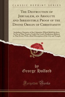 Full Download The Destruction of Jerusalem, an Absolute and Irresistible Proof of the Divine Origin of Christianity: Including a Narrative of the Calamities Which Befell the Jews, So Far as They Tend to Verify Our Lord's Predictions Relative to That Event; With a Brief - George Holford file in ePub