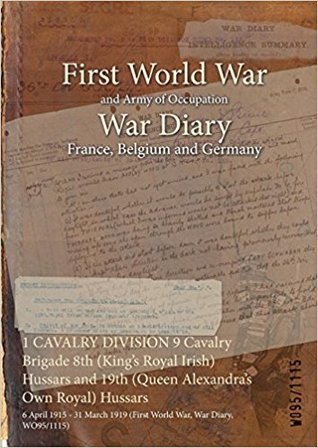 Download 1 Cavalry Division 9 Cavalry Brigade 8th (King's Royal Irish) Hussars and 19th (Queen Alexandra's Own Royal) Hussars: 6 April 1915 - 31 March 1919 (First World War, War Diary, Wo95/1115) - British War Office | PDF