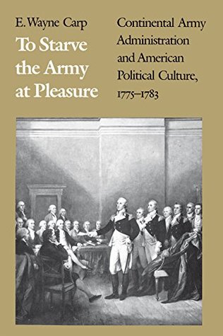 Read Online To Starve the Army at Pleasure: Continental Army Administration and American Political Culture, 1775-1783 - E. Wayne Carp | PDF