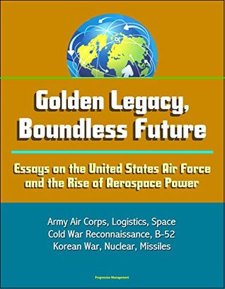 Read Online Golden Legacy, Boundless Future: Essays on the United States Air Force and the Rise of Aerospace Power - Army Air Corps, Logistics, Space, Cold War Reconnaissance, B-52, Korean War, Nuclear, Missiles - U.S. Government | PDF