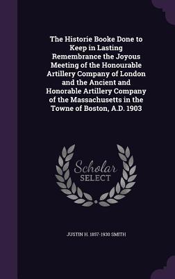 Full Download The Historie Booke Done to Keep in Lasting Remembrance the Joyous Meeting of the Honourable Artillery Company of London and the Ancient and Honorable Artillery Company of the Massachusetts in the Towne of Boston, A.D. 1903 - Justin Harvey Smith | ePub