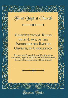 Read Constitutional Rules or By-Laws, of the Incorporated Baptist Church, in Charleston: Revised and Amended, and Confirmed as Amended, April 2, 1824; To Which Is Prefixed, the Act of Incorporation of Said Church (Classic Reprint) - First Baptist Church file in ePub