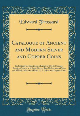 Full Download Catalogue of Ancient and Modern Silver and Copper Coins: Including Fine Specimens of Ancient Greek Coinage, Foreign Crowns and Siege Pieces, Rare Reformation Coins and Medals, Masonic Medals, U. S. Silver and Copper Coins (Classic Reprint) - Edward Frossard | ePub