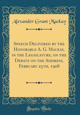Read Speech Delivered by the Honorable A. G. Mackay, in the Legislature, on the Debate on the Address, February 25th, 1908 (Classic Reprint) - Alexander Grant MacKay file in PDF