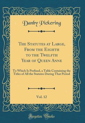 Full Download The Statutes at Large, from the Eighth to the Twelfth Year of Queen Anne, Vol. 12: To Which Is Prefixed, a Table Containing the Titles of All the Statutes During That Period (Classic Reprint) - Danby Pickering | PDF