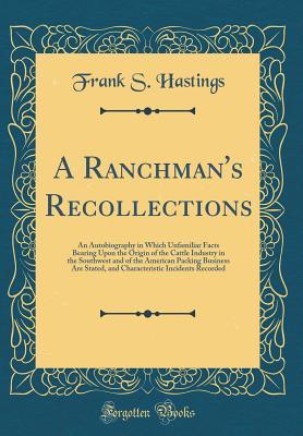 Full Download A Ranchman's Recollections: An Autobiography in Which Unfamiliar Facts Bearing Upon the Origin of the Cattle Industry in the Southwest and of the American Packing Business Are Stated, and Characteristic Incidents Recorded (Classic Reprint) - Frank S Hastings | PDF