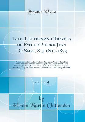 Read Life, Letters and Travels of Father Pierre-Jean de Smet, S. J 1801-1873, Vol. 1 of 4: Missionary Labors and Adventures Among the Wild Tribes of the North American Indians, Embracing Minute Description of Their Manners, Customs, Games, Modes of Warfare and - Hiram Martin Chittenden file in PDF