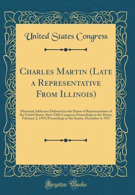 Read Online Charles Martin (Late a Representative from Illinois): Memorial Addresses Delivered in the House of Representatives of the United States, Sixty-Fifth Congress; Proceedings in the House, February 2, 1919; Proceedings in the Senate, December 4, 1917 - U.S. Congress file in ePub