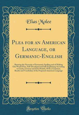 Read Plea for an American Language, or Germanic-English: Showing the Necessity of Systematic Spelling and of Making Our Words Pure, Self-Developed and Self-Explaining According to Greek, German and Irish Models; With a Grammar, Reader and Vocabulary of the Pro - Elias Molee file in PDF