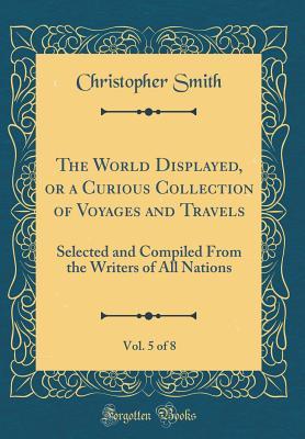 Read Online The World Displayed, or a Curious Collection of Voyages and Travels, Vol. 5 of 8: Selected and Compiled from the Writers of All Nations (Classic Reprint) - Christopher Smith file in ePub