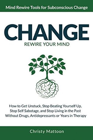 Full Download CHANGE Rewire your Mind!: How to Get Unstuck, Stop Beating Yourself Up, Stop Self Sabotage, and Stop Living in the Past, Without Drugs, Antidepressants or Years in Therapy. - Christy Mattoon | PDF