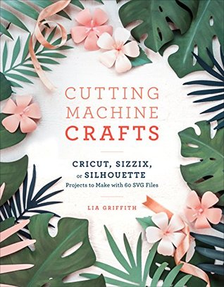Read Cutting Machine Crafts with Your Cricut, Sizzix, or Silhouette: Die Cutting Machine Projects to Make with 60 SVG Files - Lia Griffith file in PDF