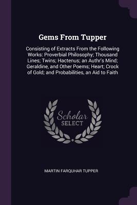 Full Download Gems from Tupper: Consisting of Extracts from the Following Works: Proverbial Philosophy; Thousand Lines; Twins; Hactenus; An Authr's Mind; Geraldine, and Other Poems; Heart; Crock of Gold; And Probabilities, an Aid to Faith - Martin Farquhar Tupper | ePub