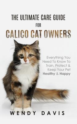 Read Online The Ultimate Care Guide for Calico Cat Owners: Everything You Need to Know to Train, Protect & Keep Your Pet Healthy & Happy - Wendy Davis | PDF