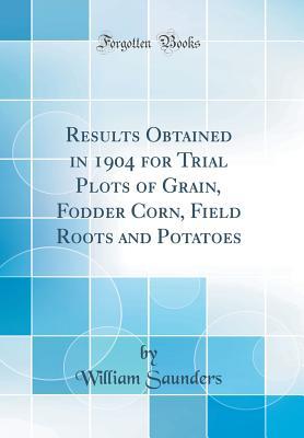 Read Online Results Obtained in 1904 for Trial Plots of Grain, Fodder Corn, Field Roots and Potatoes (Classic Reprint) - William Saunders | PDF
