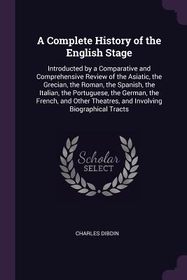 Read A Complete History of the English Stage: Introducted by a Comparative and Comprehensive Review of the Asiatic, the Grecian, the Roman, the Spanish, the Italian, the Portuguese, the German, the French, and Other Theatres, and Involving Biographical Tracts - Charles Dibdin | ePub