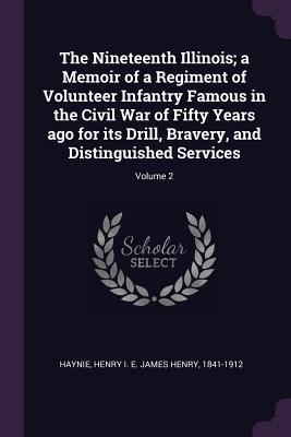 Read The Nineteenth Illinois; A Memoir of a Regiment of Volunteer Infantry Famous in the Civil War of Fifty Years Ago for Its Drill, Bravery, and Distinguished Services; Volume 2 - James Henry Haynie | PDF