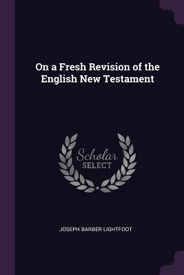 Read Online On a Fresh Revision of the English New Testament - Joseph Barber Lightfoot | PDF