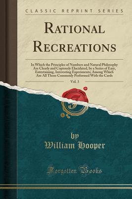Download Rational Recreations, Vol. 3: In Which the Principles of Numbers and Natural Philosophy Are Clearly and Copiously Elucidated, by a Series of Easy, Entertaining, Interesting Experiments; Among Which Are All Those Commonly Performed with the Cards - William Hooper file in PDF