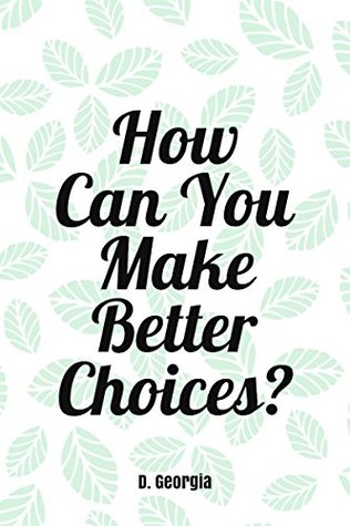 Full Download How Can You Make Better Choices?: Better choices can lead to a happier and more meaningful life. - D. Georgia | PDF