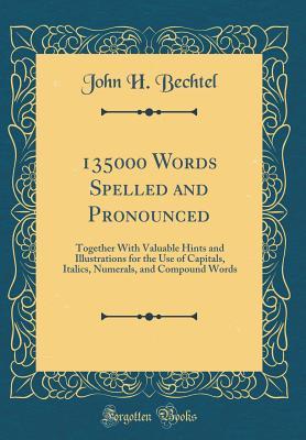 Read Online 135000 Words Spelled and Pronounced: Together with Valuable Hints and Illustrations for the Use of Capitals, Italics, Numerals, and Compound Words (Classic Reprint) - John H Bechtel file in PDF