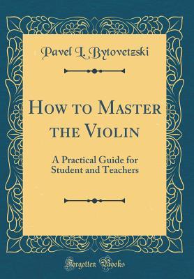 Full Download How to Master the Violin: A Practical Guide for Student and Teachers (Classic Reprint) - Pavel L Bytovetzski | ePub