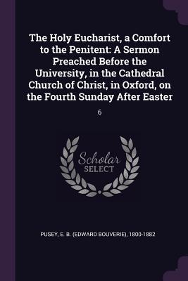 Read Online The Holy Eucharist, a Comfort to the Penitent: A Sermon Preached Before the University, in the Cathedral Church of Christ, in Oxford, on the Fourth Sunday After Easter: 6 - Edward Bouverie Pusey file in PDF