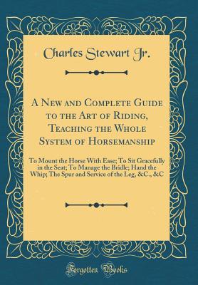 Full Download A New and Complete Guide to the Art of Riding, Teaching the Whole System of Horsemanship: To Mount the Horse with Ease; To Sit Gracefully in the Seat; To Manage the Bridle; Hand the Whip; The Spur and Service of the Leg, &c., &c (Classic Reprint) - Charles Stewart Jr | ePub