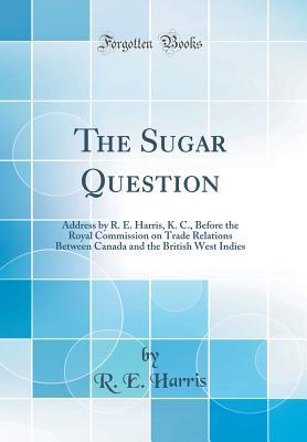 Read Online The Sugar Question: Address by R. E. Harris, K. C., Before the Royal Commission on Trade Relations Between Canada and the British West Indies (Classic Reprint) - R.E. Harris file in ePub