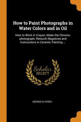 Read Online How to Paint Photographs in Water Colors and in Oil: How to Work in Crayon, Make the Chromo-Photograph, Retouch Negatives and Instructions in Ceramic Painting - George B Ayres | ePub