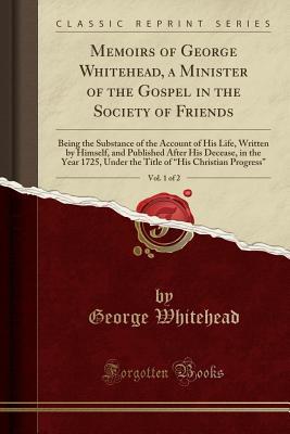 Read Online Memoirs of George Whitehead, a Minister of the Gospel in the Society of Friends, Vol. 1 of 2: Being the Substance of the Account of His Life, Written by Himself, and Published After His Decease, in the Year 1725, Under the Title of his Christian Progre - George Whitehead file in ePub