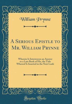 Read A Serious Epistle to Mr. William Prynne: Wherein Is Interwoven an Answer to a Late Book of His, the Title Whereof Is Inserted in the Next Leafe (Classic Reprint) - William Prynne | ePub