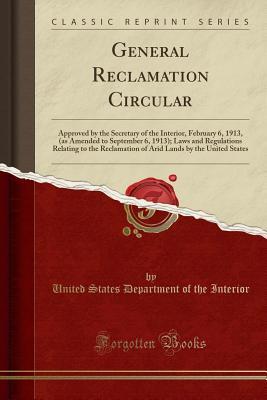 Download General Reclamation Circular: Approved by the Secretary of the Interior, February 6, 1913, (as Amended to September 6, 1913); Laws and Regulations Relating to the Reclamation of Arid Lands by the United States (Classic Reprint) - U.S. Department of the Interior | PDF