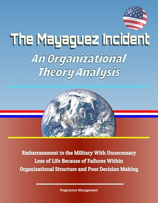 Full Download The Mayaguez Incident: An Organizational Theory Analysis - Embarrassment to the Military With Unnecessary Loss of Life Because of Failures Within Organizational Structure and Poor Decision Making - Progressive Management file in PDF