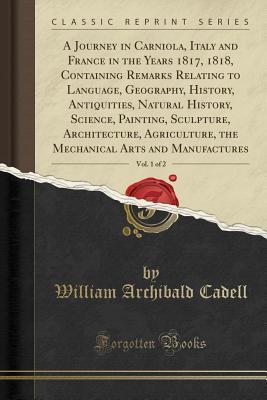Read A Journey in Carniola, Italy and France in the Years 1817, 1818, Containing Remarks Relating to Language, Geography, History, Antiquities, Natural History, Science, Painting, Sculpture, Architecture, Agriculture, the Mechanical Arts and Manufactures, Vol. - William Archibald Cadell | PDF