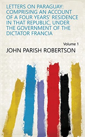 Full Download Letters on Paraguay: comprising an account of a four years' residence in that republic, under the government of the dictator Francia Volume 1 - John Parish Robertson file in ePub