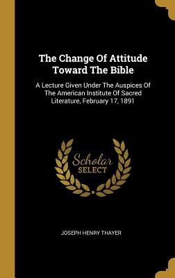 Read The Change of Attitude Toward the Bible: A Lecture Given Under the Auspices of the American Institute of Sacred Literature, February 17, 1891 - Joseph Henry Thayer file in PDF